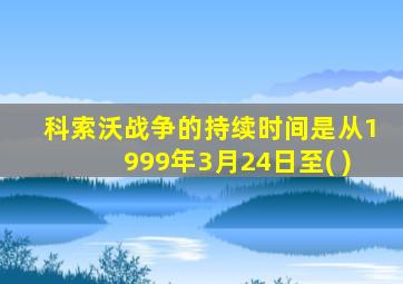 科索沃战争的持续时间是从1999年3月24日至( )